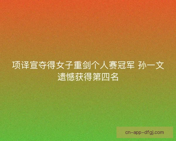 项译宣夺得女子重剑个人赛冠军 孙一文遗憾获得第四名