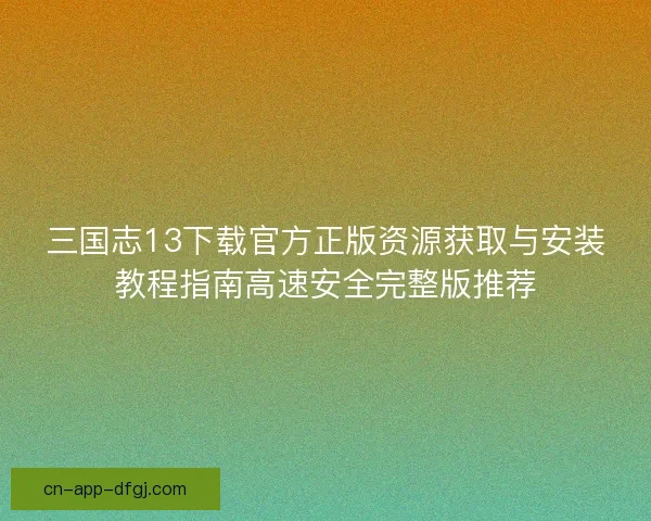 三国志13下载官方正版资源获取与安装教程指南高速安全完整版推荐